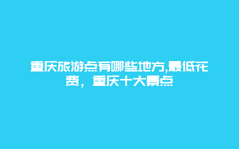 重庆旅游点有哪些地方,最低花费，重庆十大景点