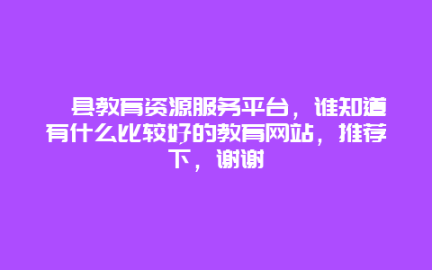 歙县教育资源服务平台，谁知道有什么比较好的教育网站，推荐下，谢谢