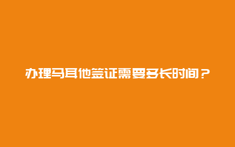 办理马耳他签证需要多长时间？