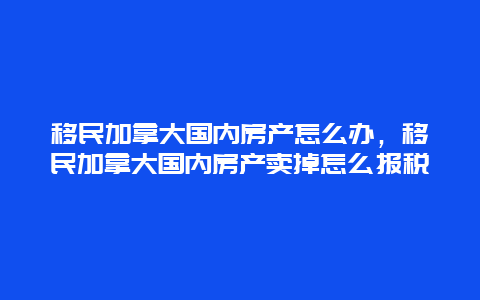 移民加拿大国内房产怎么办，移民加拿大国内房产卖掉怎么报税