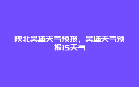 陕北吴堡天气预报，吴堡天气预报15天气