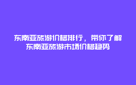 东南亚旅游价格排行，带你了解东南亚旅游市场价格趋势