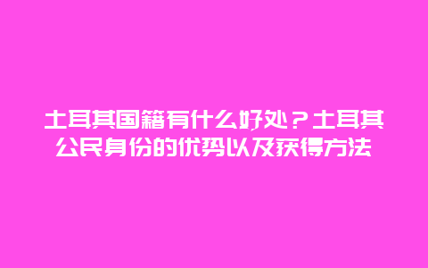 土耳其国籍有什么好处？土耳其公民身份的优势以及获得方法