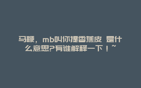 马鞭，mb叫你提香蕉皮 是什么意思?有谁解释一下！~