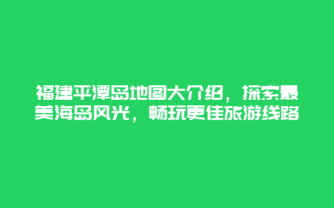 福建平潭岛地图大介绍，探索最美海岛风光，畅玩更佳旅游线路