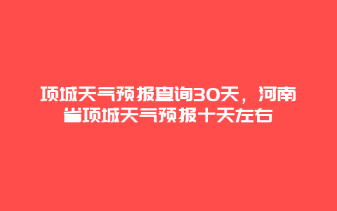 项城天气预报查询30天，河南省项城天气预报十天左右