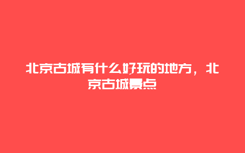 北京古城有什么好玩的地方，北京古城景点