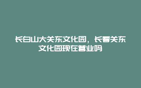 长白山大关东文化园，长春关东文化园现在营业吗