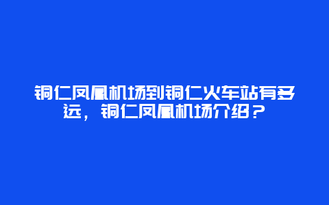 铜仁凤凰机场到铜仁火车站有多远，铜仁凤凰机场介绍？