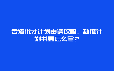 香港优才计划申请攻略，赴港计划书要怎么写？