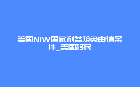 美国NIW国家利益豁免申请条件_美国移民