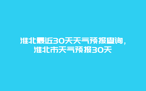 淮北最近30天天气预报查询，淮北市天气预报30天