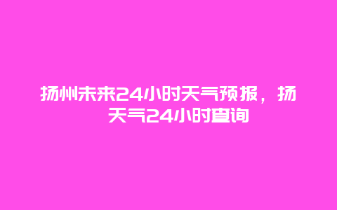 扬州未来24小时天气预报，扬卅天气24小时查询