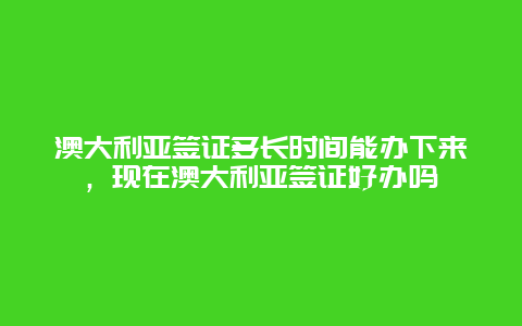 澳大利亚签证多长时间能办下来，现在澳大利亚签证好办吗