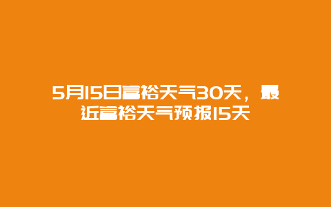 5月15日富裕天氣30天，最近富裕天氣預(yù)報15天插圖