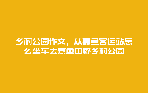 乡村公园作文，从嘉鱼客运站怎么坐车去嘉鱼田野乡村公园