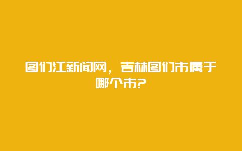 图们江新闻网，吉林图们市属于哪个市?