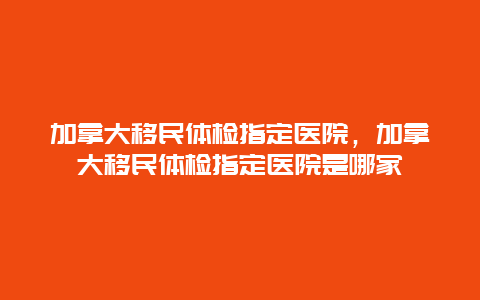 加拿大移民体检指定医院，加拿大移民体检指定医院是哪家