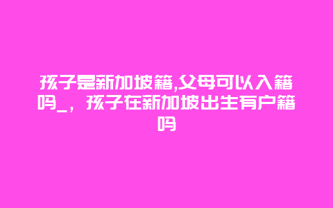 孩子是新加坡籍,父母可以入籍吗_，孩子在新加坡出生有户籍吗