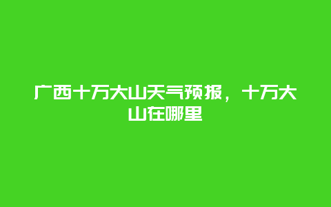 广西十万大山天气预报，十万大山在哪里