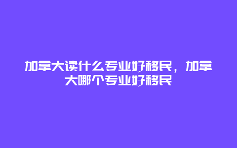 加拿大读什么专业好移民，加拿大哪个专业好移民