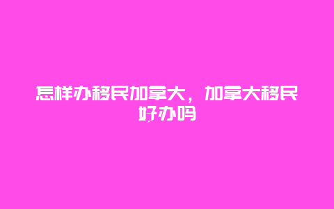 怎样办移民加拿大，加拿大移民好办吗