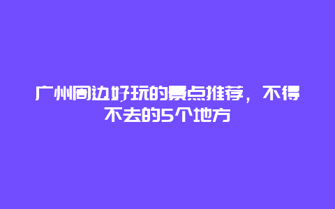 广州周边好玩的景点推荐，不得不去的5个地方