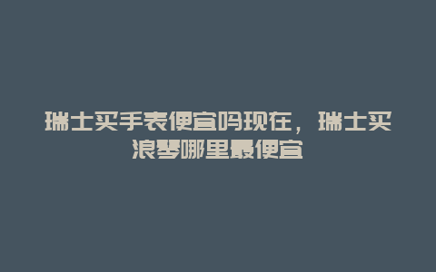 瑞士买手表便宜吗现在，瑞士买浪琴哪里最便宜