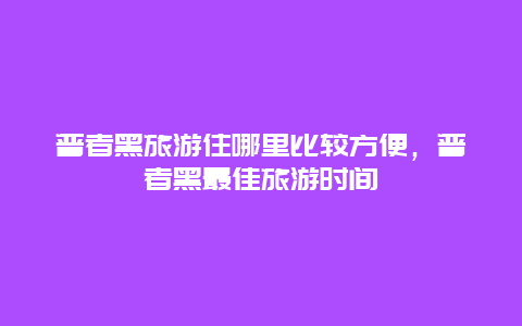 普者黑旅游住哪里比较方便，普者黑最佳旅游时间