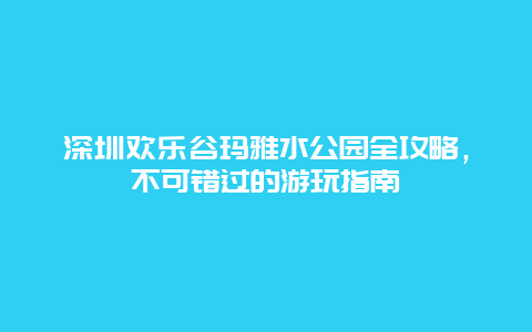 深圳欢乐谷玛雅水公园全攻略，不可错过的游玩指南