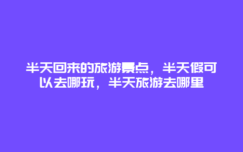 半天回来的旅游景点，半天假可以去哪玩，半天旅游去哪里