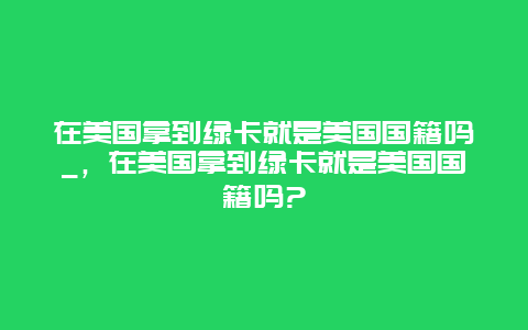 在美国拿到绿卡就是美国国籍吗_，在美国拿到绿卡就是美国国籍吗?