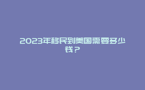 2023年移民到美国需要多少钱？