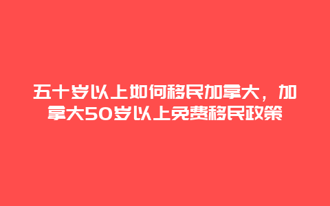 五十岁以上如何移民加拿大，加拿大50岁以上免费移民政策