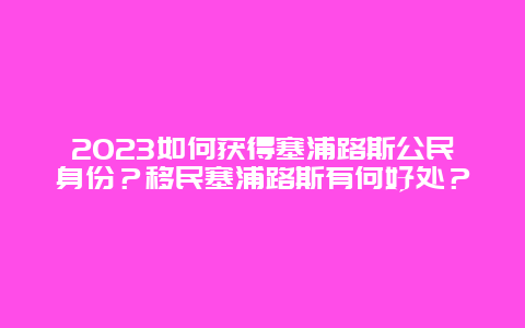 2023如何获得塞浦路斯公民身份？移民塞浦路斯有何好处？