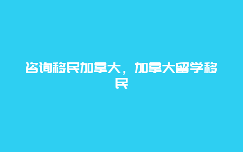 咨询移民加拿大，加拿大留学移民