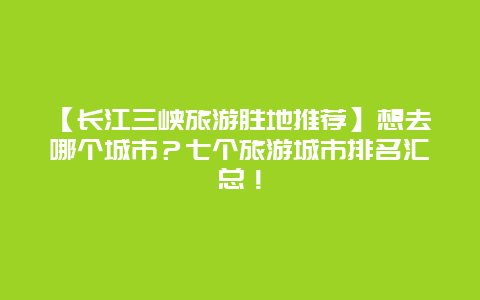 【长江三峡旅游胜地推荐】想去哪个城市？七个旅游城市排名汇总！