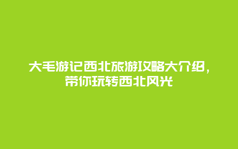 大毛游记西北旅游攻略大介绍，带你玩转西北风光