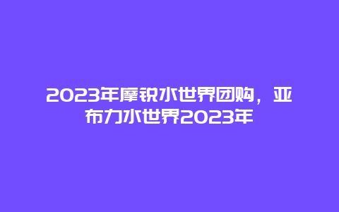 2023年摩锐水世界团购，亚布力水世界2023年