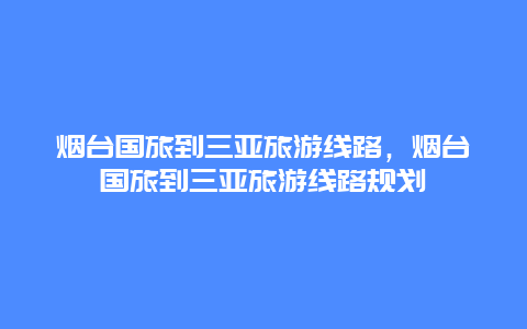 烟台国旅到三亚旅游线路，烟台国旅到三亚旅游线路规划