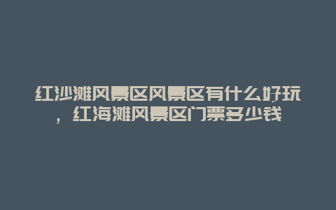 红沙滩风景区风景区有什么好玩，红海滩风景区门票多少钱