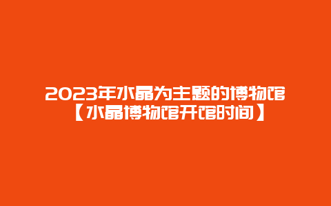 2023年水晶为主题的博物馆【水晶博物馆开馆时间】