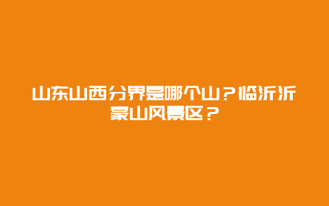 山东山西分界是哪个山？临沂沂蒙山风景区？