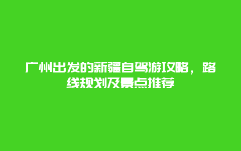 广州出发的新疆自驾游攻略，路线规划及景点推荐