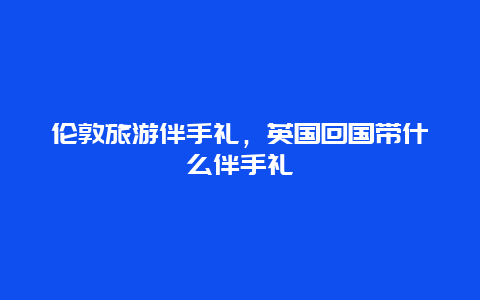 伦敦旅游伴手礼，英国回国带什么伴手礼