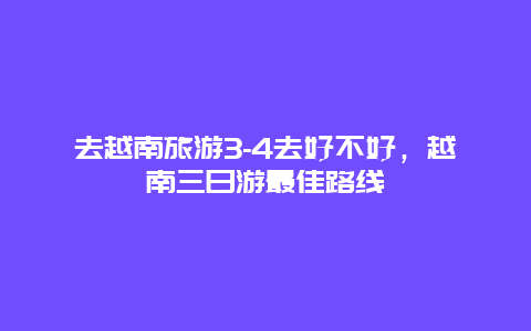 去越南旅游3-4去好不好，越南三日游最佳路线