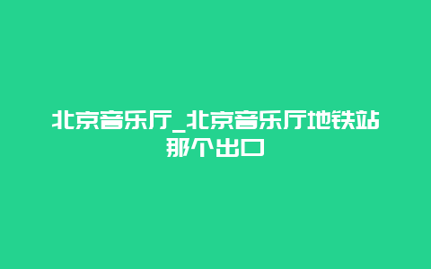 北京音乐厅_北京音乐厅地铁站那个出口