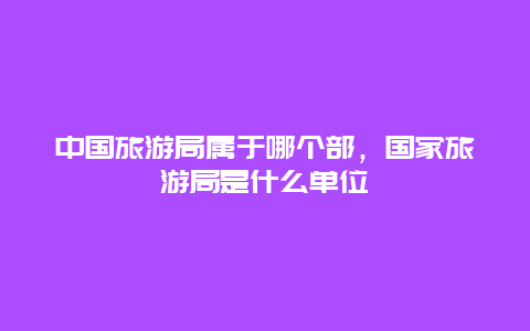 中国旅游局属于哪个部，国家旅游局是什么单位