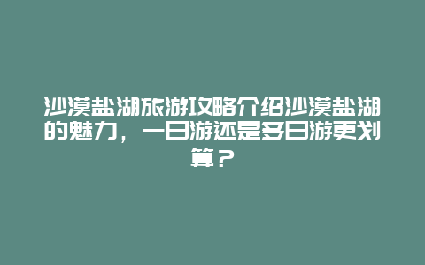 沙漠盐湖旅游攻略介绍沙漠盐湖的魅力，一日游还是多日游更划算？