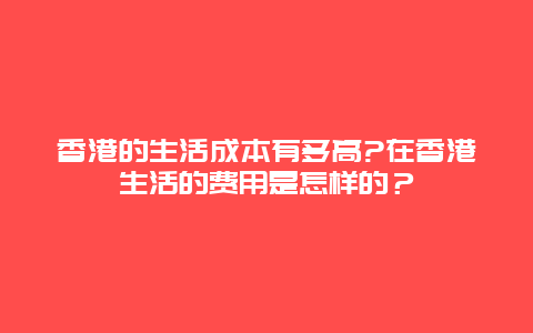 香港的生活成本有多高?在香港生活的费用是怎样的？